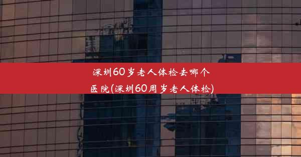 深圳60岁老人体检去哪个医院(深圳60周岁老人体检)