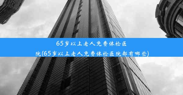 65岁以上老人免费体检医院(65岁以上老人免费体检医院都有哪些)