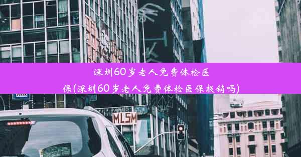 深圳60岁老人免费体检医保(深圳60岁老人免费体检医保报销吗)