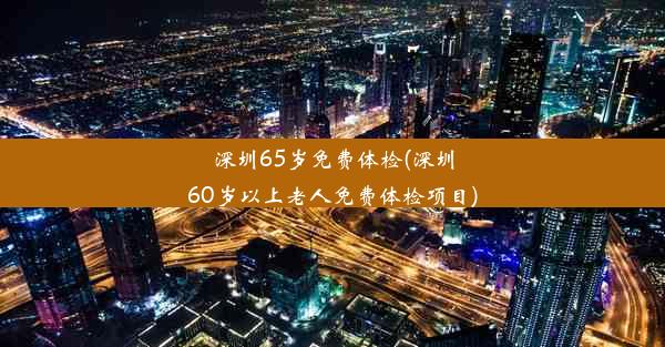 深圳65岁免费体检(深圳60岁以上老人免费体检项目)