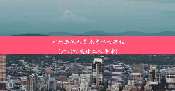 广州退休人员免费体检流程(广州市退休工人年审)