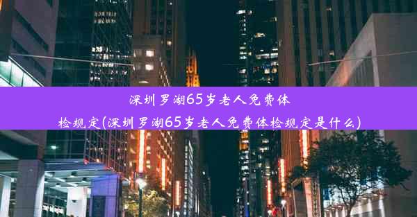 深圳罗湖65岁老人免费体检规定(深圳罗湖65岁老人免费体检规定是什么)