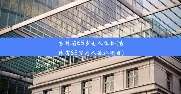 吉林省65岁老人体检(吉林省65岁老人体检项目)