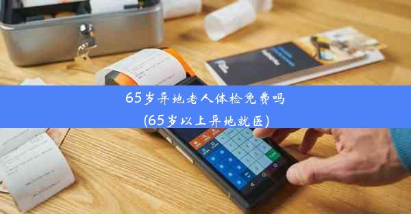 65岁异地老人体检免费吗(65岁以上异地就医)