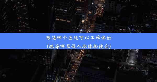 珠海哪个医院可以工作体检(珠海哪里做入职体检便宜)