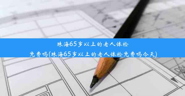 珠海65岁以上的老人体检免费吗(珠海65岁以上的老人体检免费吗今天)