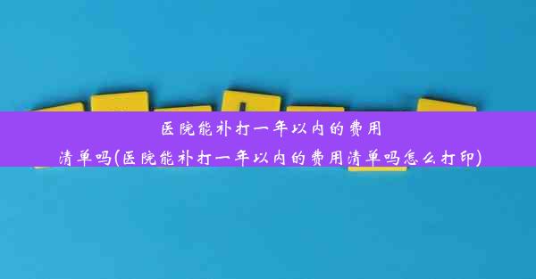 医院能补打一年以内的费用清单吗(医院能补打一年以内的费用清单吗怎么打印)